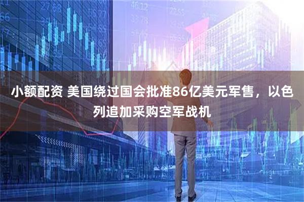 小额配资 美国绕过国会批准86亿美元军售，以色列追加采购空军战机